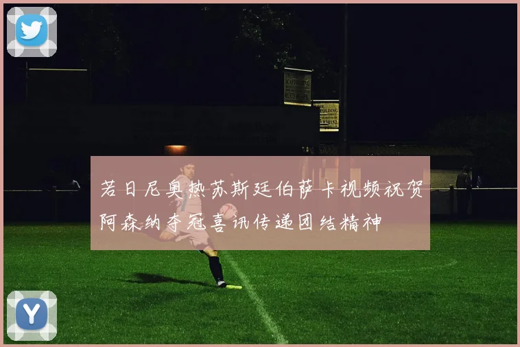 若日尼奥热苏斯廷伯萨卡视频祝贺阿森纳夺冠喜讯传递团结精神