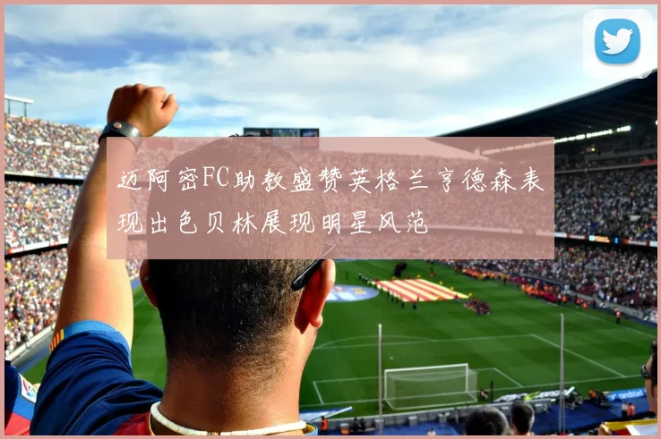 迈阿密FC助教盛赞英格兰亨德森表现出色贝林展现明星风范