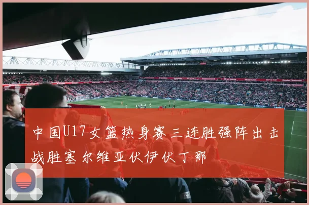 中国U17女篮热身赛三连胜强阵出击战胜塞尔维亚伏伊伏丁那