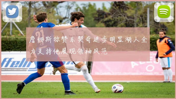 詹姆斯称赞东契奇进步明显湖人全力支持他展现领袖风范