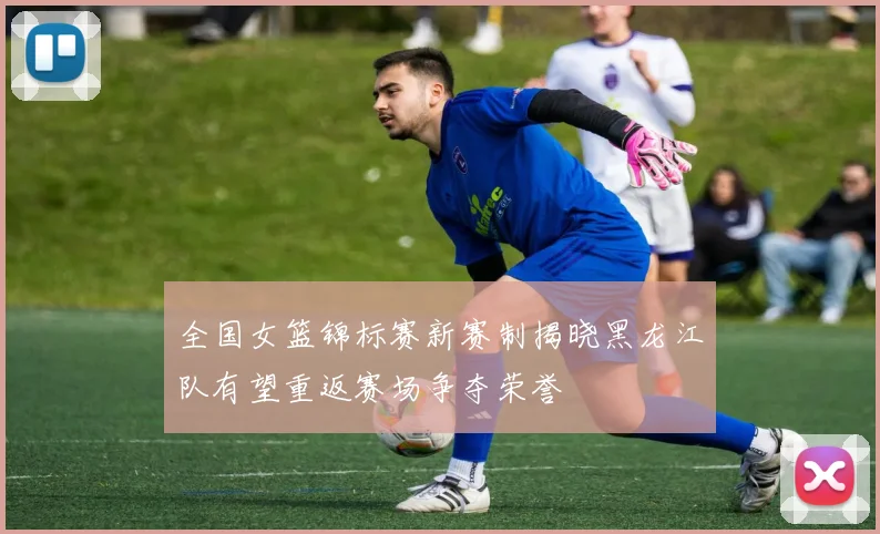 全国女篮锦标赛新赛制揭晓黑龙江队有望重返赛场争夺荣誉