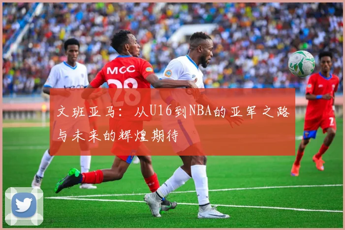 文班亚马：从U16到NBA的亚军之路与未来的辉煌期待