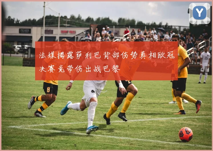 法媒揭露萨利巴背部伤势真相欧冠决赛竟带伤出战巴黎