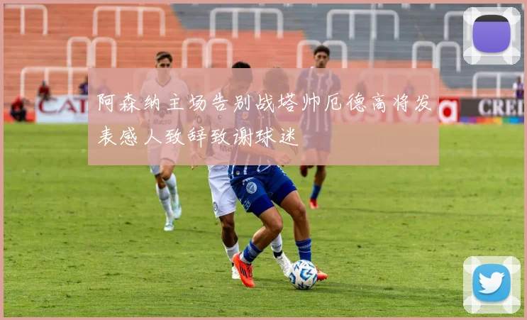 阿森纳主场告别战塔帅厄德高将发表感人致辞致谢球迷