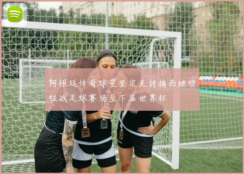 阿根廷传奇球星坚定支持梅西继续征战足球赛场至下届世界杯