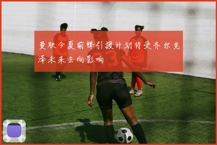 曼联今夏前锋引援计划将受齐尔克泽未来去向影响