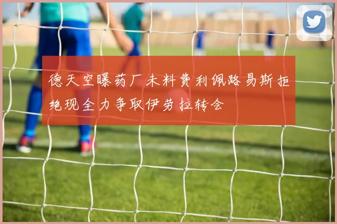 德天空曝药厂未料费利佩路易斯拒绝现全力争取伊劳拉转会