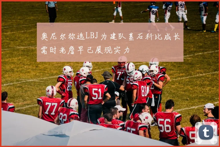 奥尼尔称选LBJ为建队基石科比成长需时老詹早已展现实力
